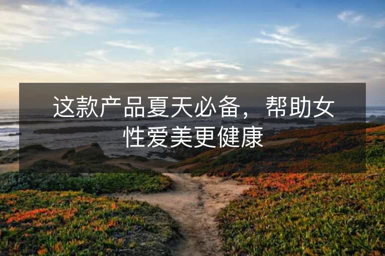 这款产品夏天必备,帮助女性爱美更健康 这款产品夏天必备,帮助女性爱美更健康
